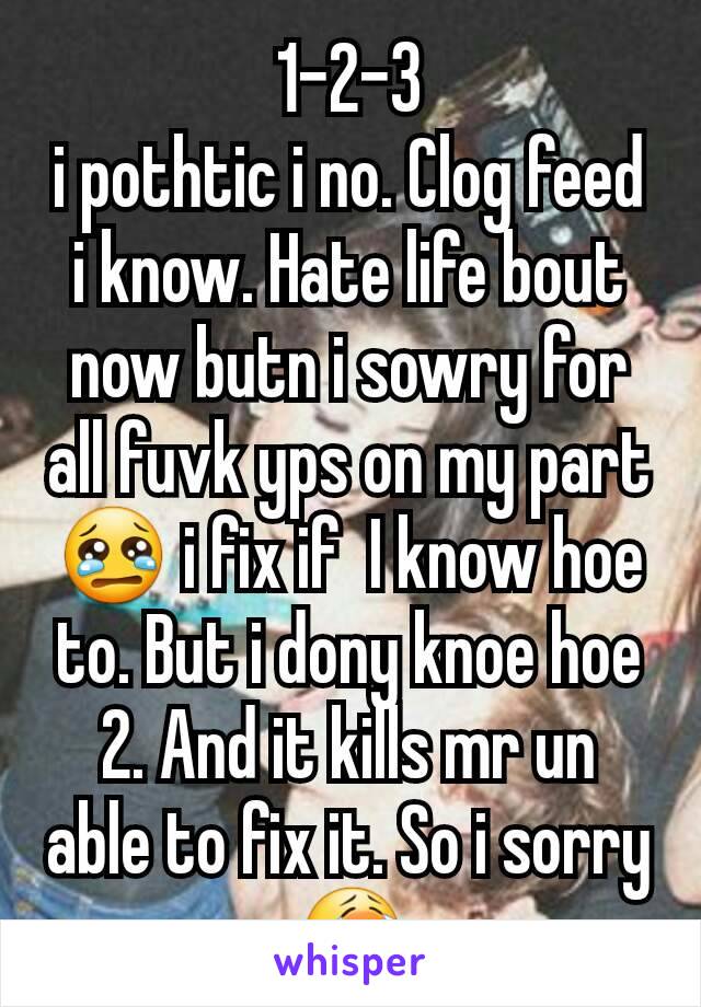 1-2-3
i pothtic i no. Clog feed  i know. Hate life bout now butn i sowry for all fuvk yps on my part😢 i fix if  I know hoe to. But i dony knoe hoe 2. And it kills mr un able to fix it. So i sorry 😭