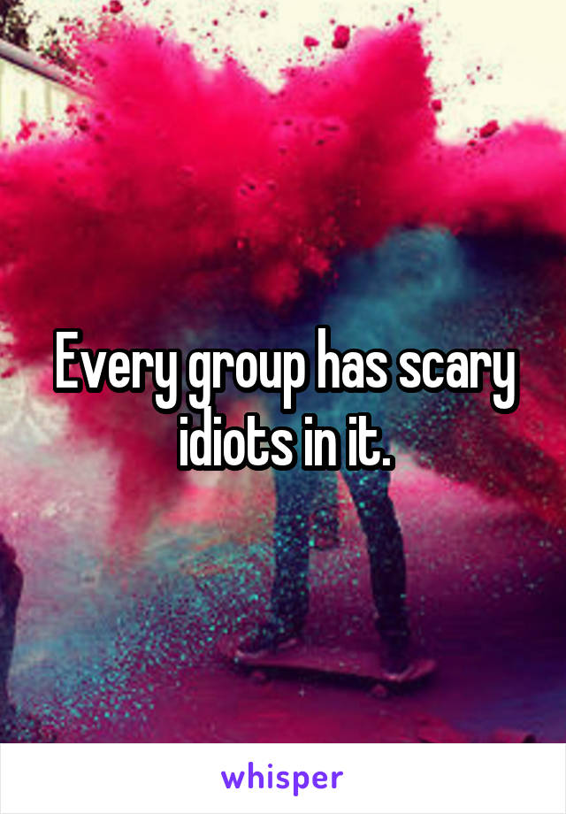 Every group has scary idiots in it.