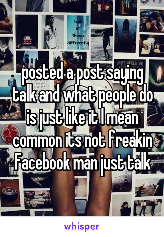 posted a post saying talk and what people do is just like it I mean common its not freakin Facebook man just talk