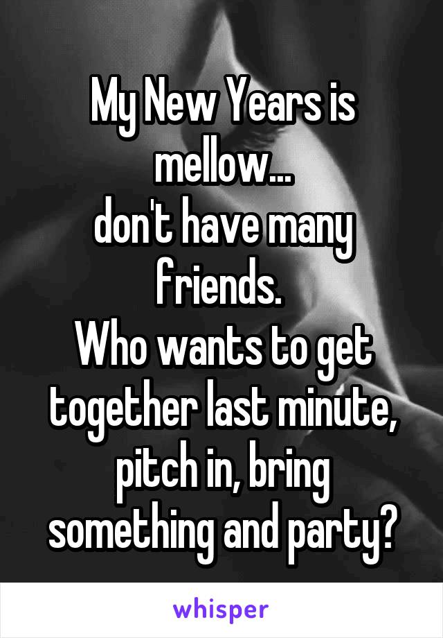 My New Years is mellow...
don't have many friends. 
Who wants to get together last minute, pitch in, bring something and party?