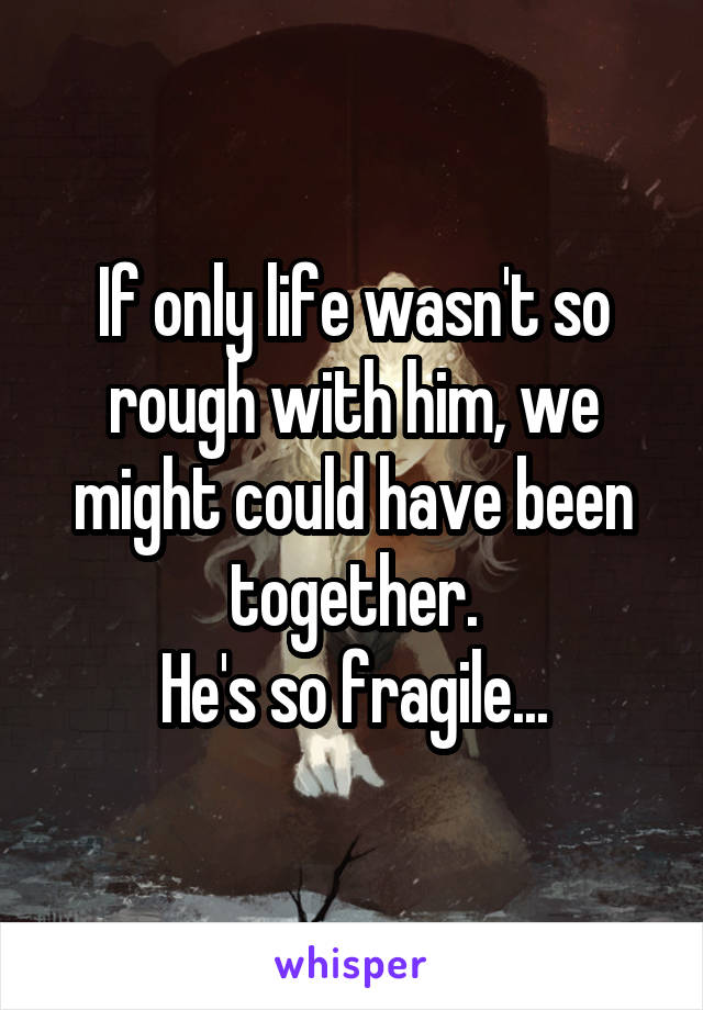 If only life wasn't so rough with him, we might could have been together.
He's so fragile...