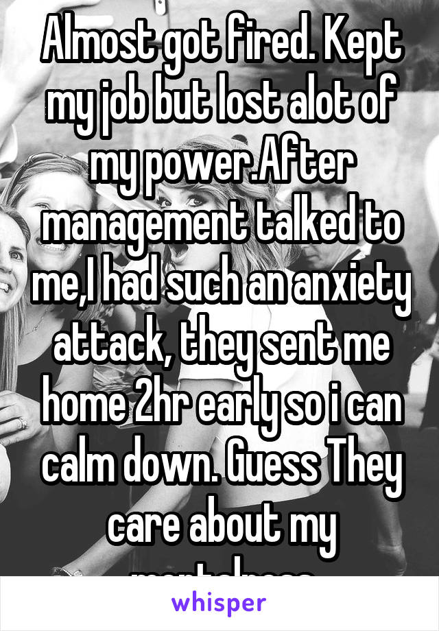 Almost got fired. Kept my job but lost alot of my power.After management talked to me,I had such an anxiety attack, they sent me home 2hr early so i can calm down. Guess They care about my mentalness