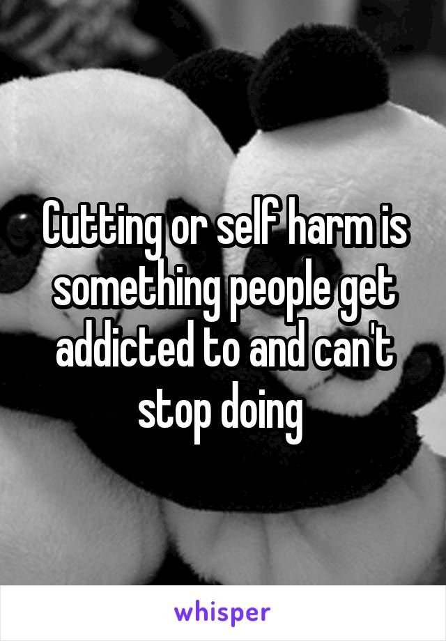 Cutting or self harm is something people get addicted to and can't stop doing 