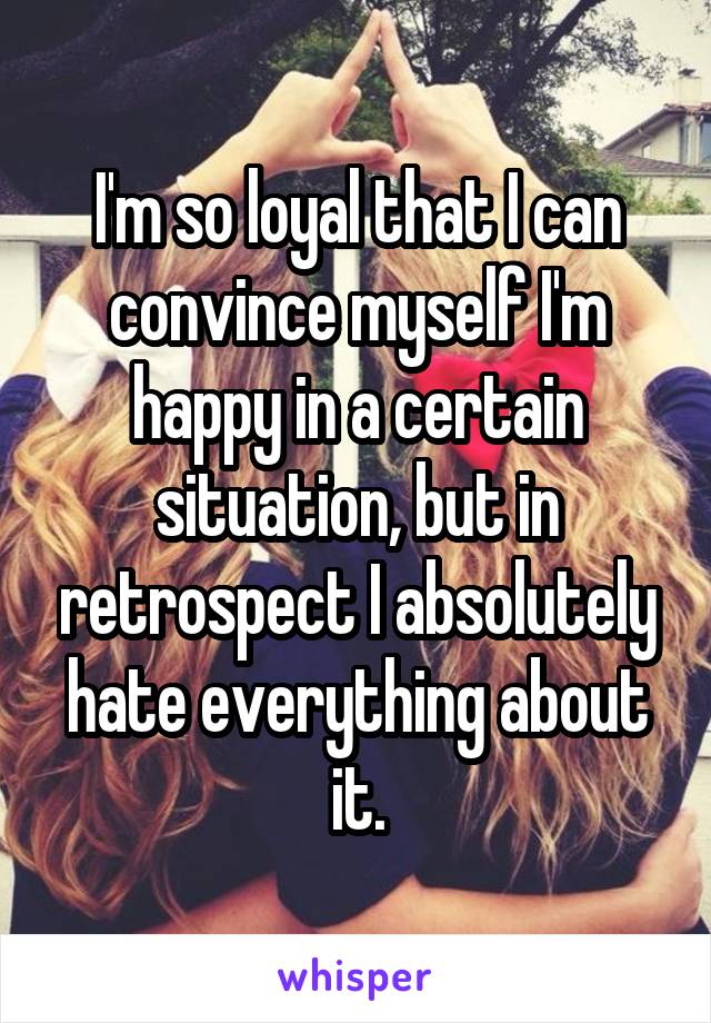 I'm so loyal that I can convince myself I'm happy in a certain situation, but in retrospect I absolutely hate everything about it.