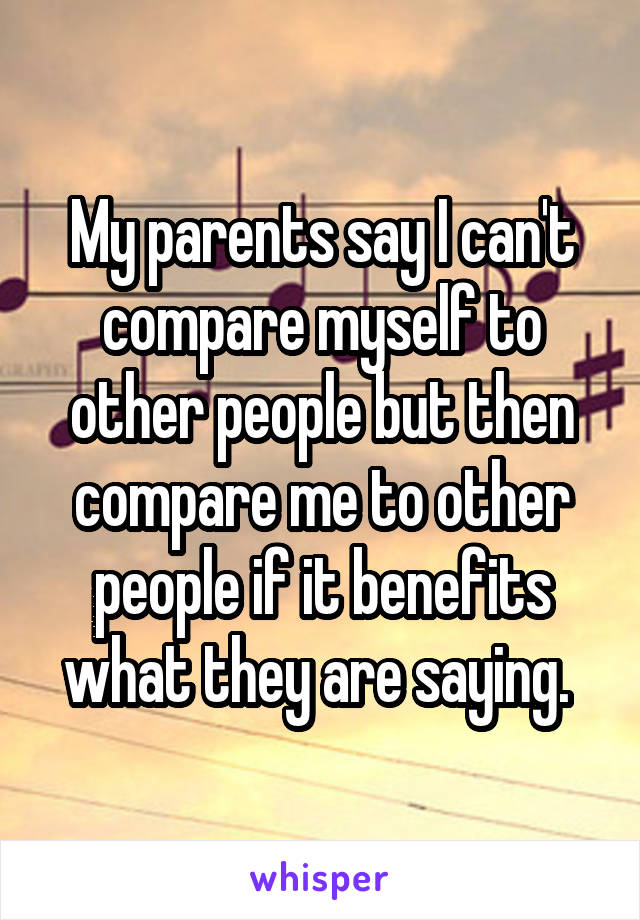 My parents say I can't compare myself to other people but then compare me to other people if it benefits what they are saying. 