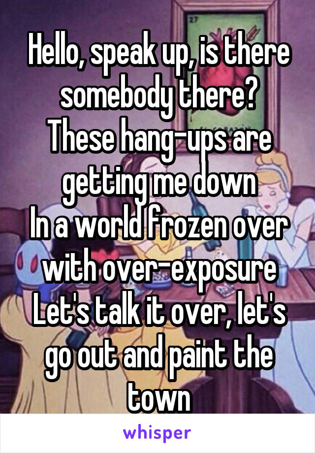 Hello, speak up, is there somebody there?
These hang-ups are getting me down
In a world frozen over with over-exposure
Let's talk it over, let's go out and paint the town