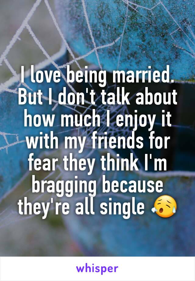 I love being married. But I don't talk about how much I enjoy it with my friends for fear they think I'm bragging because they're all single 😥