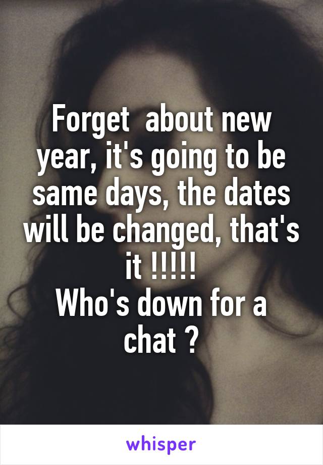 Forget  about new year, it's going to be same days, the dates will be changed, that's it !!!!!
Who's down for a chat ?