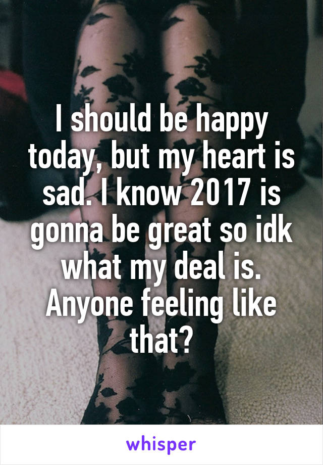 I should be happy today, but my heart is sad. I know 2017 is gonna be great so idk what my deal is. Anyone feeling like that?