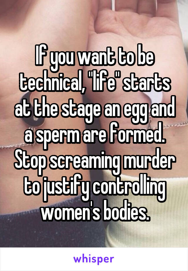 If you want to be technical, "life" starts at the stage an egg and a sperm are formed. Stop screaming murder to justify controlling women's bodies.