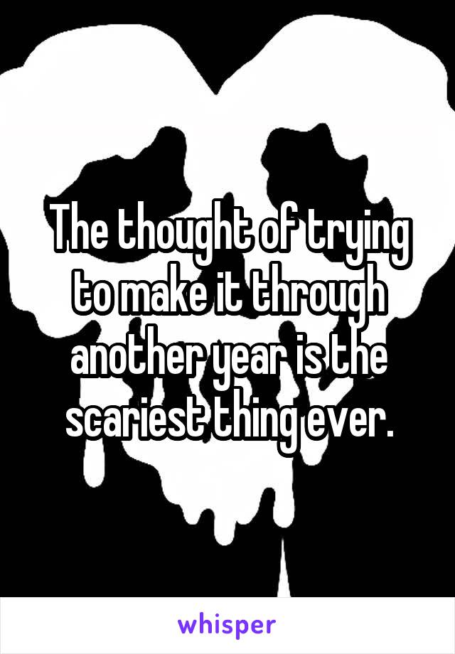 The thought of trying to make it through another year is the scariest thing ever.