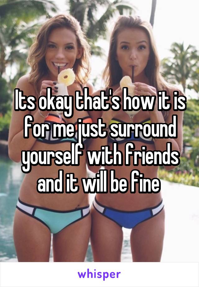 Its okay that's how it is for me just surround yourself with friends and it will be fine 