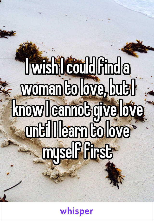 I wish I could find a woman to love, but I know I cannot give love until I learn to love myself first