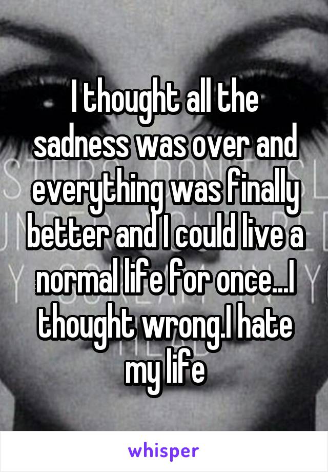 I thought all the sadness was over and everything was finally better and I could live a normal life for once...I thought wrong.I hate my life