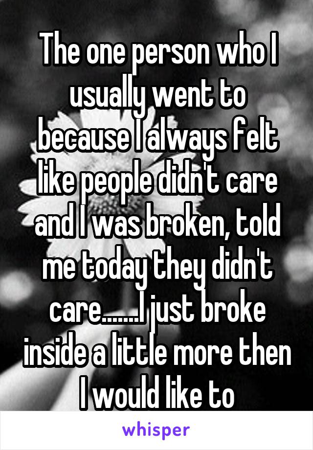 The one person who I usually went to because I always felt like people didn't care and I was broken, told me today they didn't care.......I just broke inside a little more then I would like to