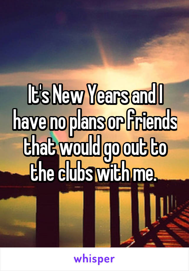 It's New Years and I have no plans or friends that would go out to the clubs with me. 