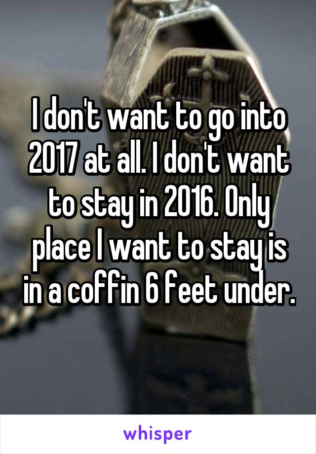 I don't want to go into 2017 at all. I don't want to stay in 2016. Only place I want to stay is in a coffin 6 feet under. 