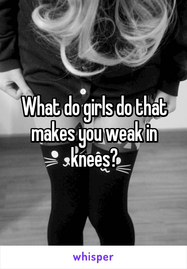 What do girls do that makes you weak in knees?