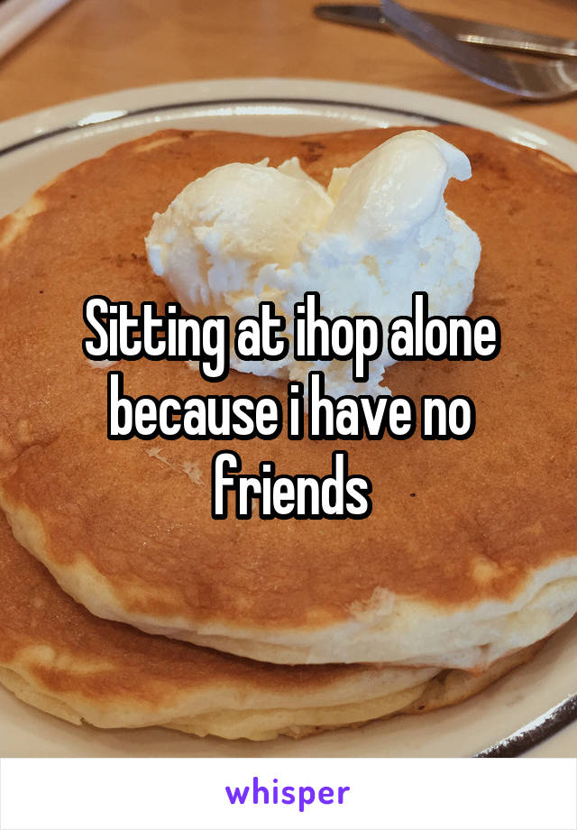 Sitting at ihop alone because i have no friends