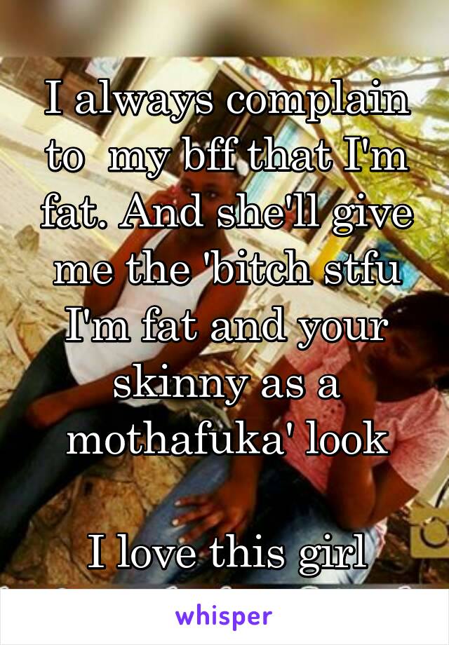 I always complain to  my bff that I'm fat. And she'll give me the 'bitch stfu I'm fat and your skinny as a mothafuka' look

I love this girl