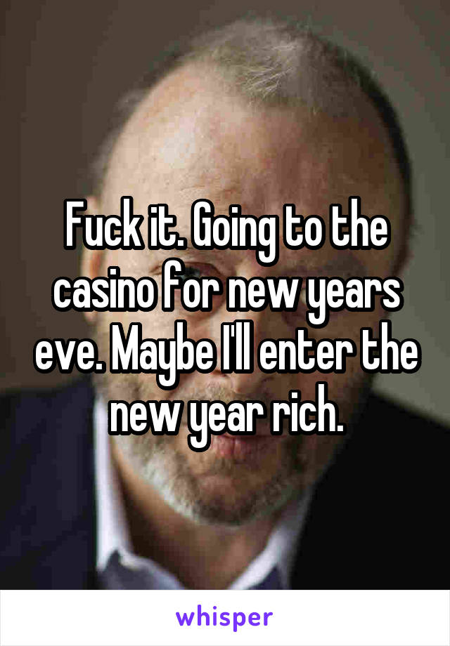 Fuck it. Going to the casino for new years eve. Maybe I'll enter the new year rich.