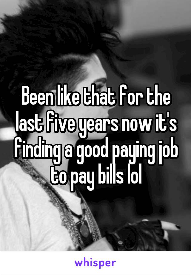 Been like that for the last five years now it's finding a good paying job to pay bills lol