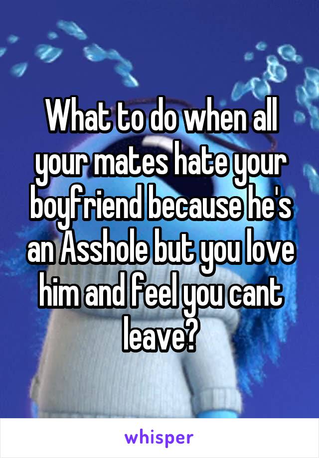 What to do when all your mates hate your boyfriend because he's an Asshole but you love him and feel you cant leave?