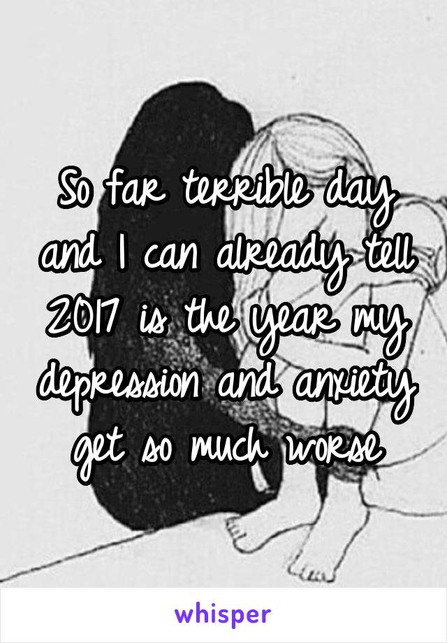 So far terrible day and I can already tell 2017 is the year my depression and anxiety get so much worse