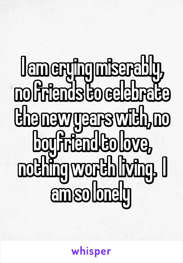 I am crying miserably, no friends to celebrate the new years with, no boyfriend to love, nothing worth living.  I am so lonely 