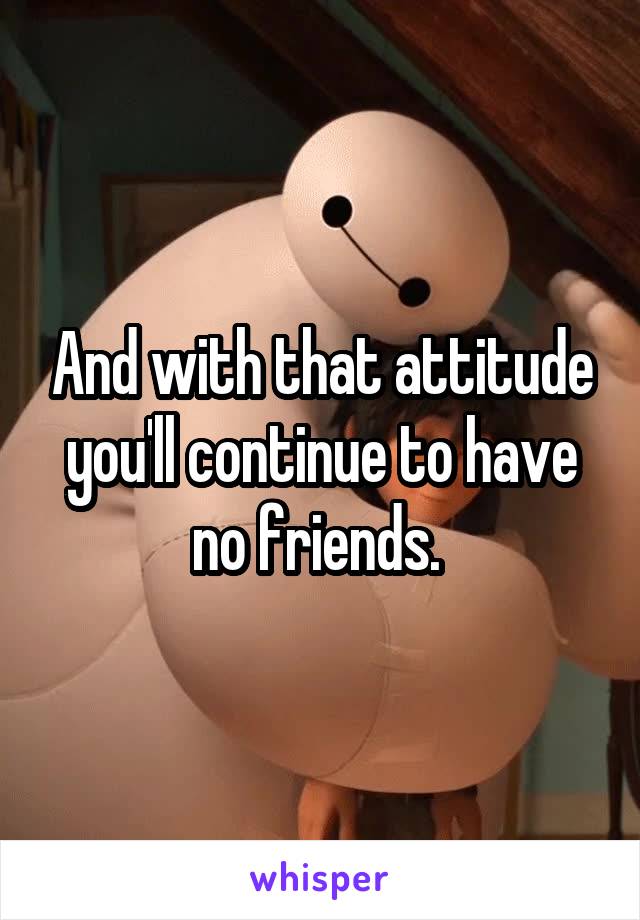 And with that attitude you'll continue to have no friends. 