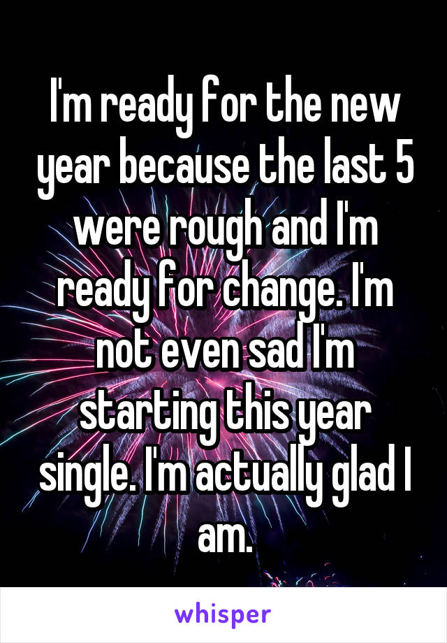 I'm ready for the new year because the last 5 were rough and I'm ready for change. I'm not even sad I'm starting this year single. I'm actually glad I am.