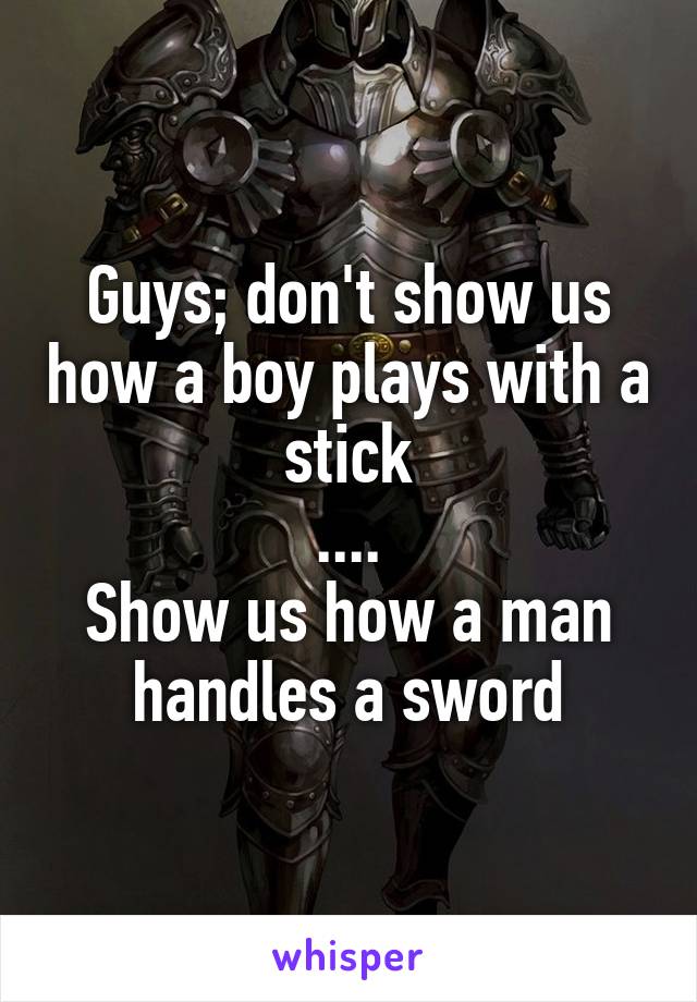 Guys; don't show us how a boy plays with a stick
....
Show us how a man handles a sword