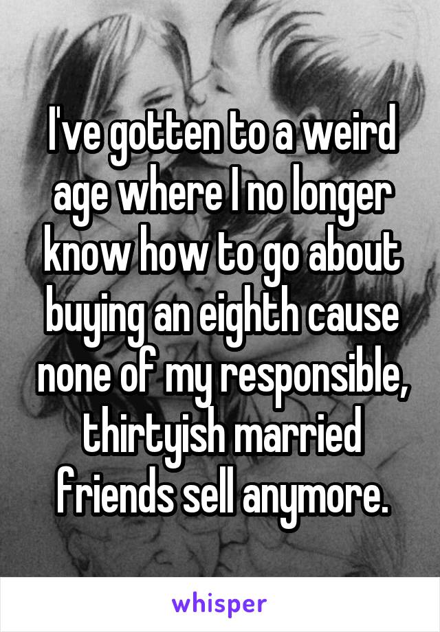 I've gotten to a weird age where I no longer know how to go about buying an eighth cause none of my responsible, thirtyish married friends sell anymore.