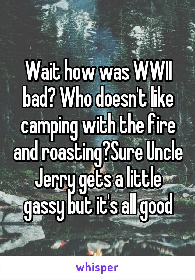 Wait how was WWII bad? Who doesn't like camping with the fire and roasting?Sure Uncle Jerry gets a little gassy but it's all good