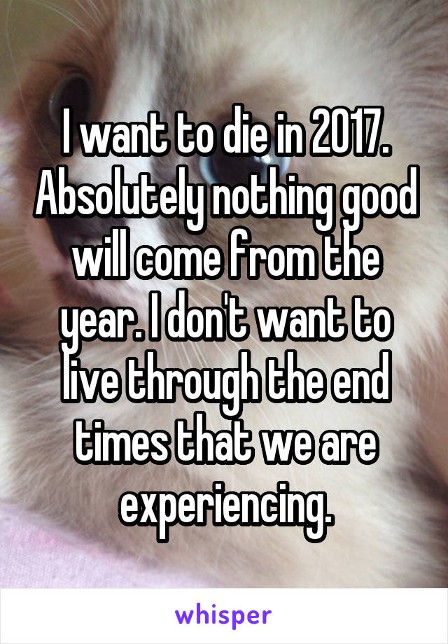 I want to die in 2017. Absolutely nothing good will come from the year. I don't want to live through the end times that we are experiencing.