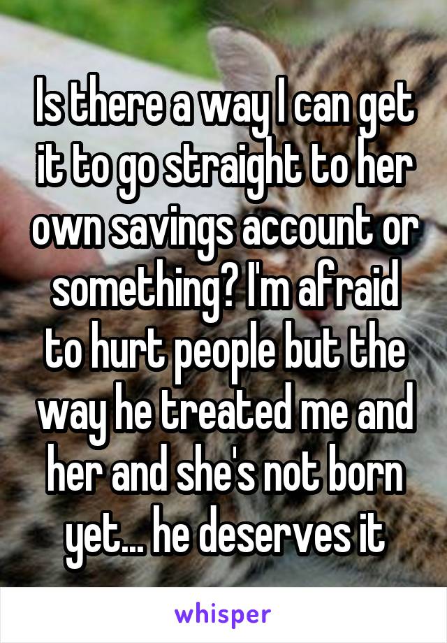 Is there a way I can get it to go straight to her own savings account or something? I'm afraid to hurt people but the way he treated me and her and she's not born yet... he deserves it