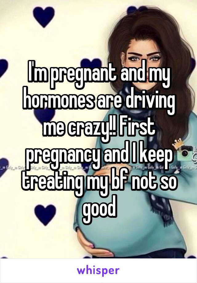 I'm pregnant and my hormones are driving me crazy!! First pregnancy and I keep treating my bf not so good