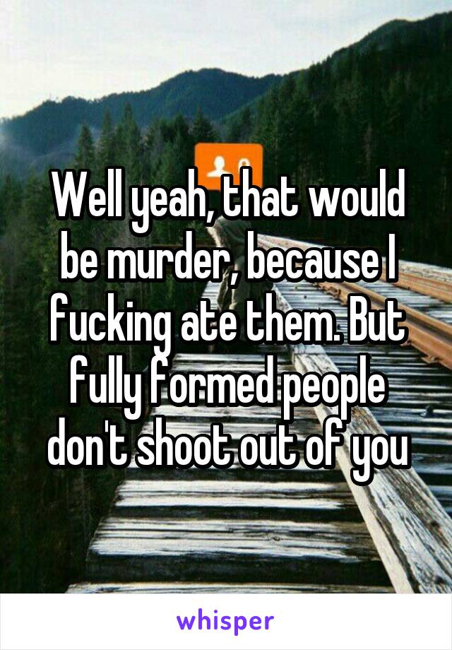 Well yeah, that would be murder, because I fucking ate them. But fully formed people don't shoot out of you