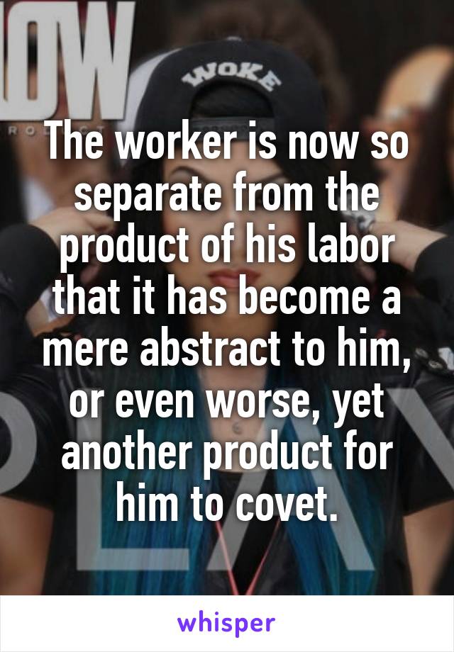 The worker is now so separate from the product of his labor that it has become a mere abstract to him, or even worse, yet another product for him to covet.