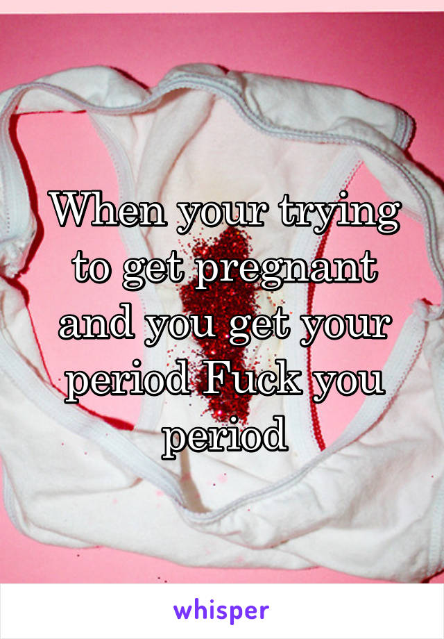 When your trying to get pregnant and you get your period Fuck you period