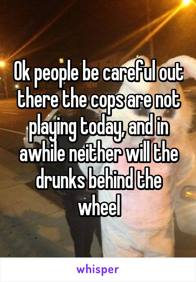 Ok people be careful out there the cops are not playing today, and in awhile neither will the drunks behind the wheel