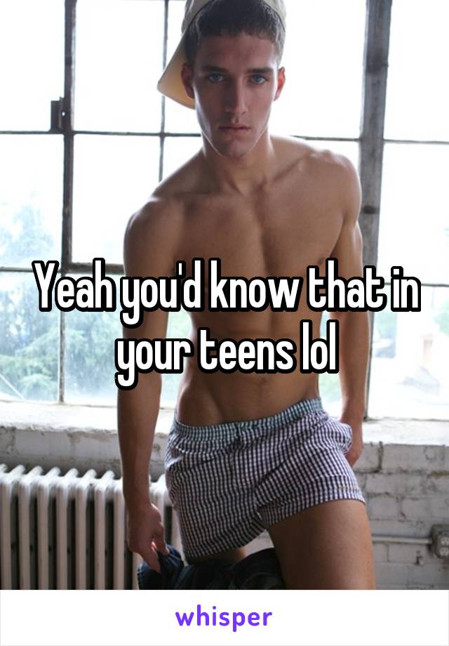 Yeah you'd know that in your teens lol