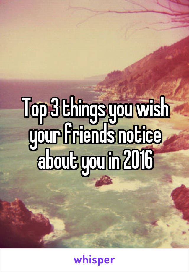 Top 3 things you wish your friends notice about you in 2016