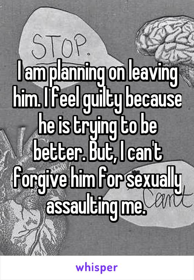 I am planning on leaving him. I feel guilty because he is trying to be better. But, I can't forgive him for sexually assaulting me. 