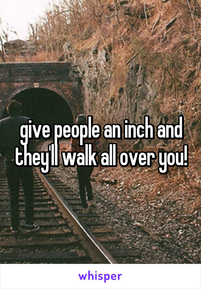 give people an inch and they'll walk all over you!