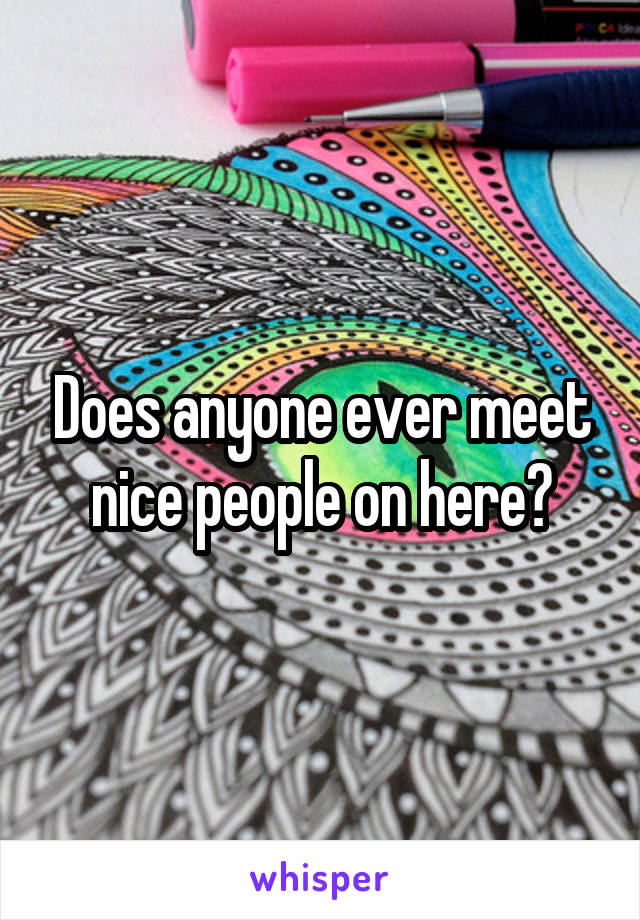 Does anyone ever meet nice people on here?