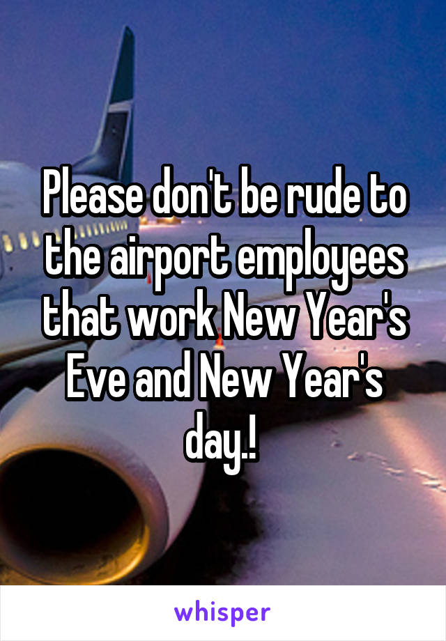 Please don't be rude to the airport employees that work New Year's Eve and New Year's day.! 