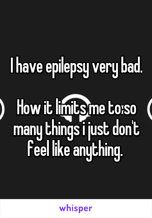 I have epilepsy very bad. 
How it limits me to so many things i just don't feel like anything. 