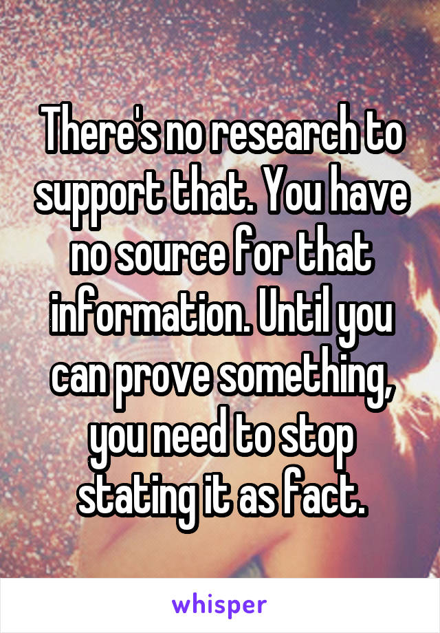 There's no research to support that. You have no source for that information. Until you can prove something, you need to stop stating it as fact.