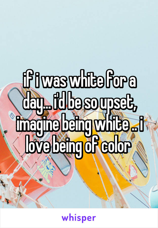 if i was white for a day... i'd be so upset, imagine being white .. i love being of color 